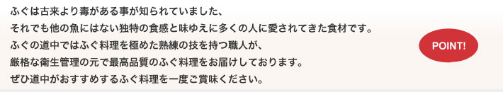 ふぐは古来より毒がある事が知られていました、それでも他の魚にはない独特の食感と味ゆえに多くの人に愛されてきた食材です。ふぐの道中ではふぐ料理を極めた熟練の技を持つ職人が、厳格な衛生管理の元で最高品質のふぐ料理をお届けしております。ぜひ道中がおすすめするふぐ料理を一度ご賞味ください。